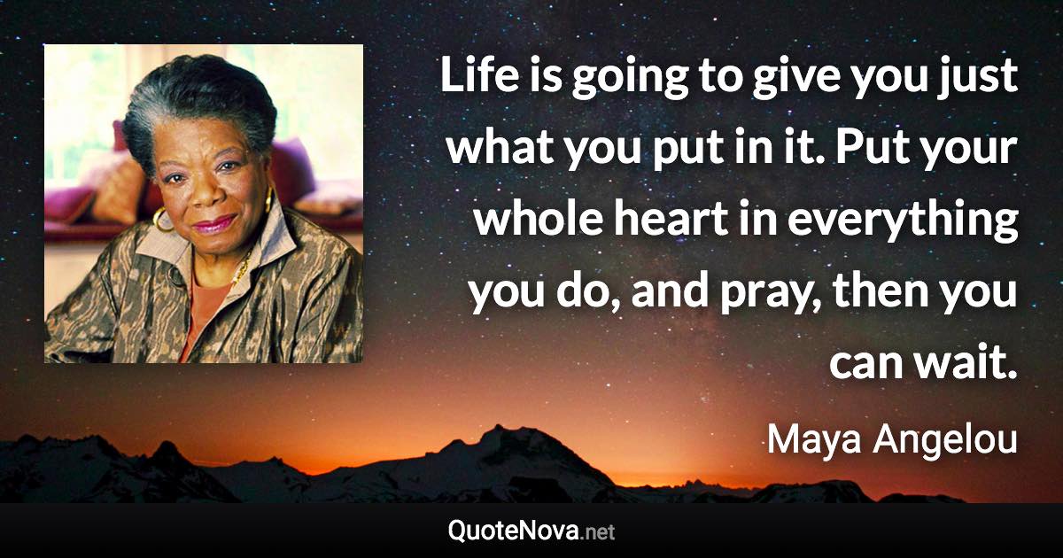 Life is going to give you just what you put in it. Put your whole heart in everything you do, and pray, then you can wait. - Maya Angelou quote