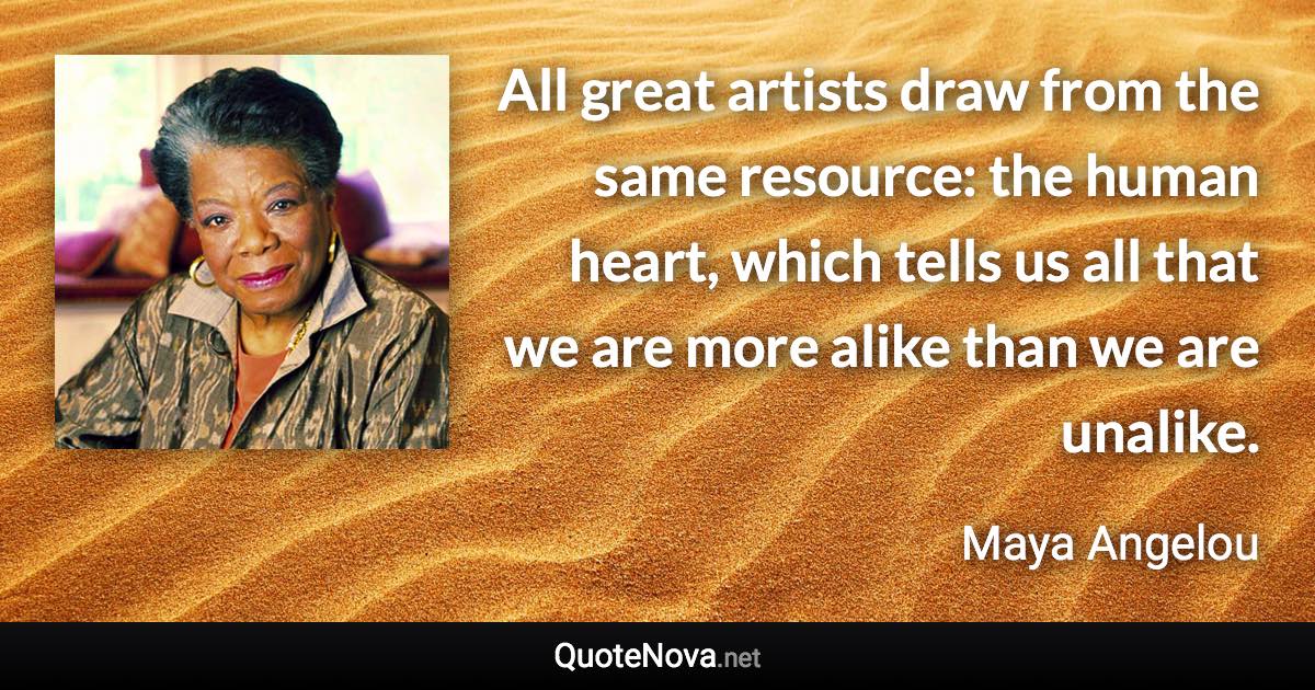 All great artists draw from the same resource: the human heart, which tells us all that we are more alike than we are unalike. - Maya Angelou quote