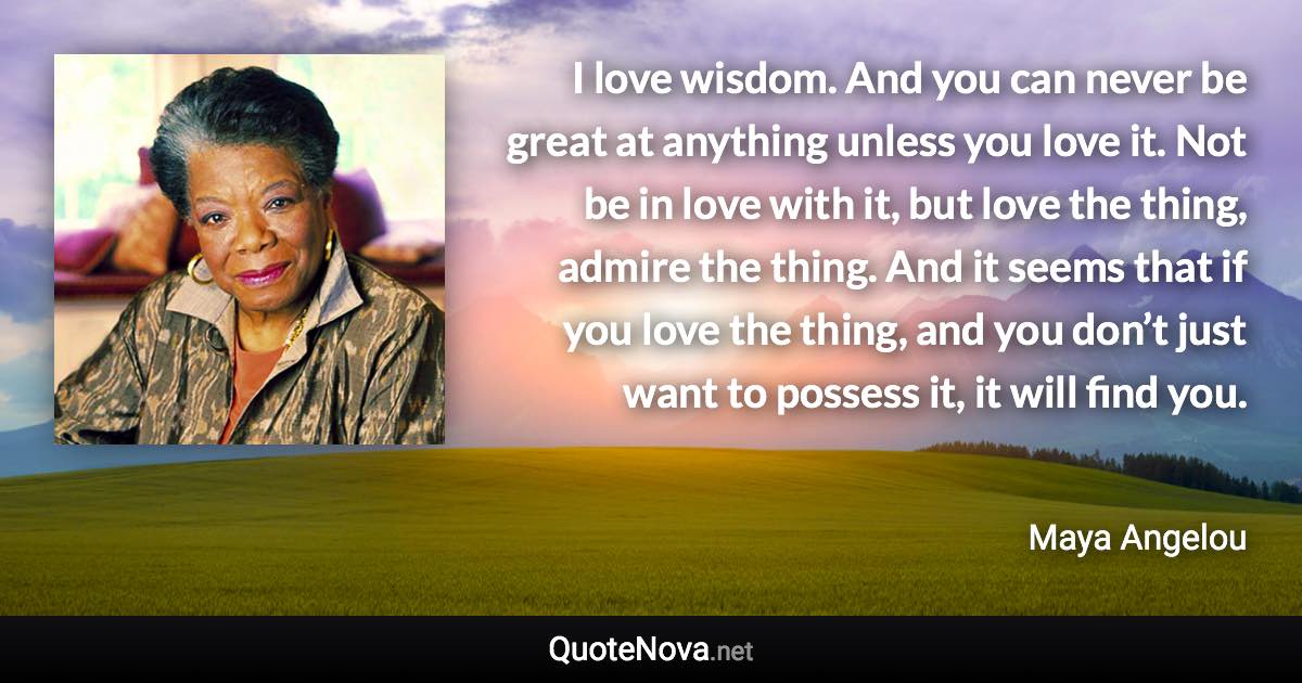 I love wisdom. And you can never be great at anything unless you love it. Not be in love with it, but love the thing, admire the thing. And it seems that if you love the thing, and you don’t just want to possess it, it will find you. - Maya Angelou quote