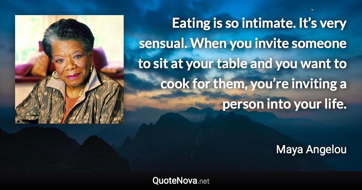 Eating is so intimate. It’s very sensual. When you invite someone to sit at your table and you want to cook for them, you’re inviting a person into your life. - Maya Angelou quote