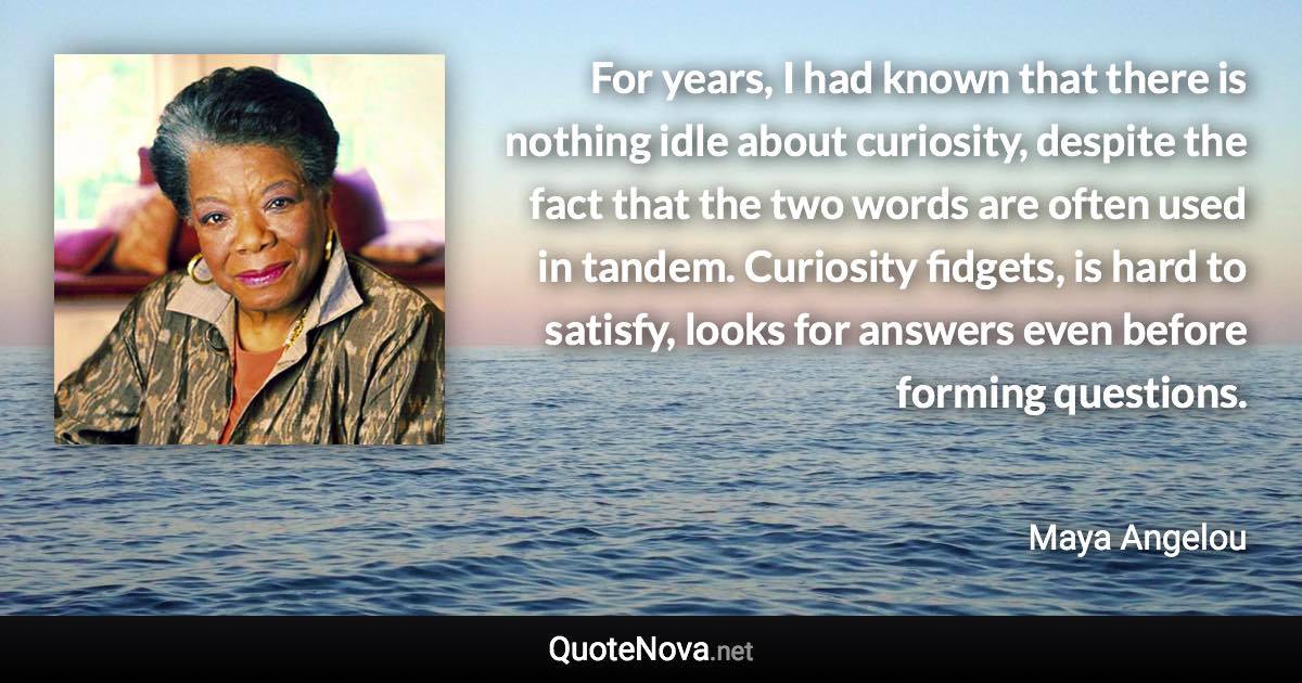 For years, I had known that there is nothing idle about curiosity, despite the fact that the two words are often used in tandem. Curiosity fidgets, is hard to satisfy, looks for answers even before forming questions. - Maya Angelou quote