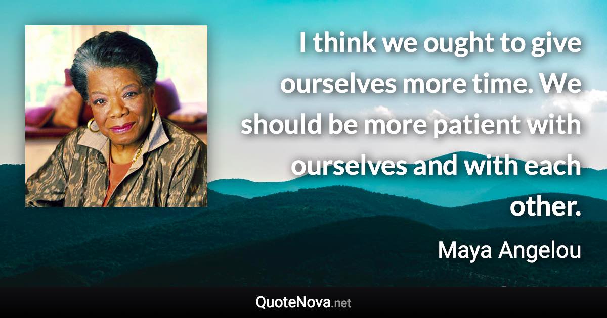 I think we ought to give ourselves more time. We should be more patient with ourselves and with each other. - Maya Angelou quote