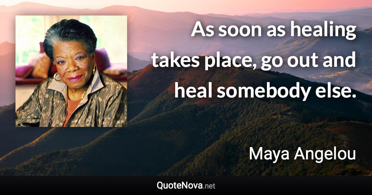 As soon as healing takes place, go out and heal somebody else. - Maya Angelou quote