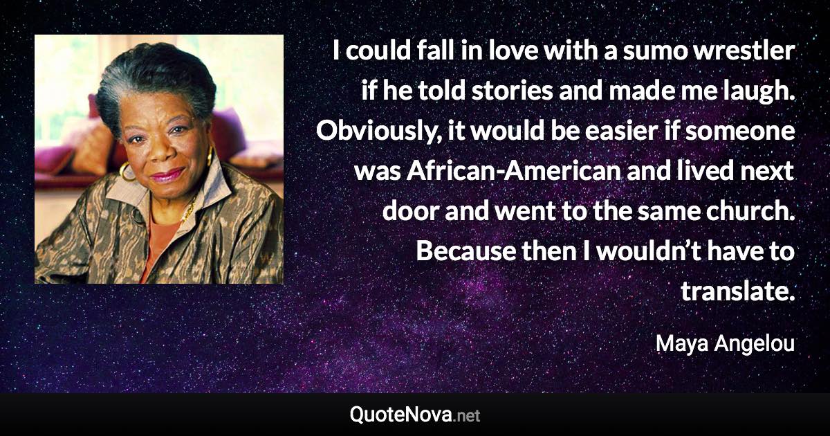 I could fall in love with a sumo wrestler if he told stories and made me laugh. Obviously, it would be easier if someone was African-American and lived next door and went to the same church. Because then I wouldn’t have to translate. - Maya Angelou quote