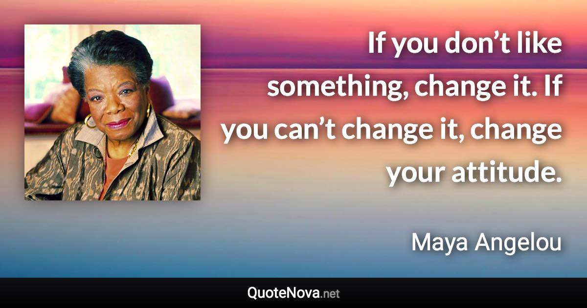 If you don’t like something, change it. If you can’t change it, change your attitude. - Maya Angelou quote