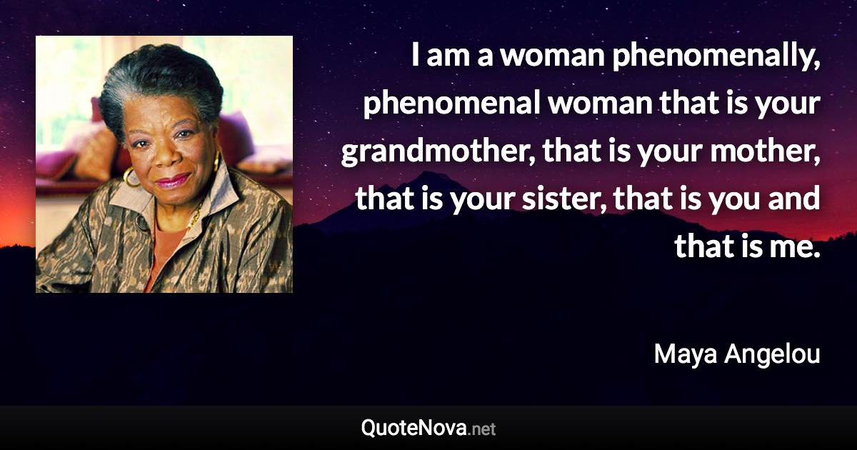 I am a woman phenomenally, phenomenal woman that is your grandmother, that is your mother, that is your sister, that is you and that is me. - Maya Angelou quote