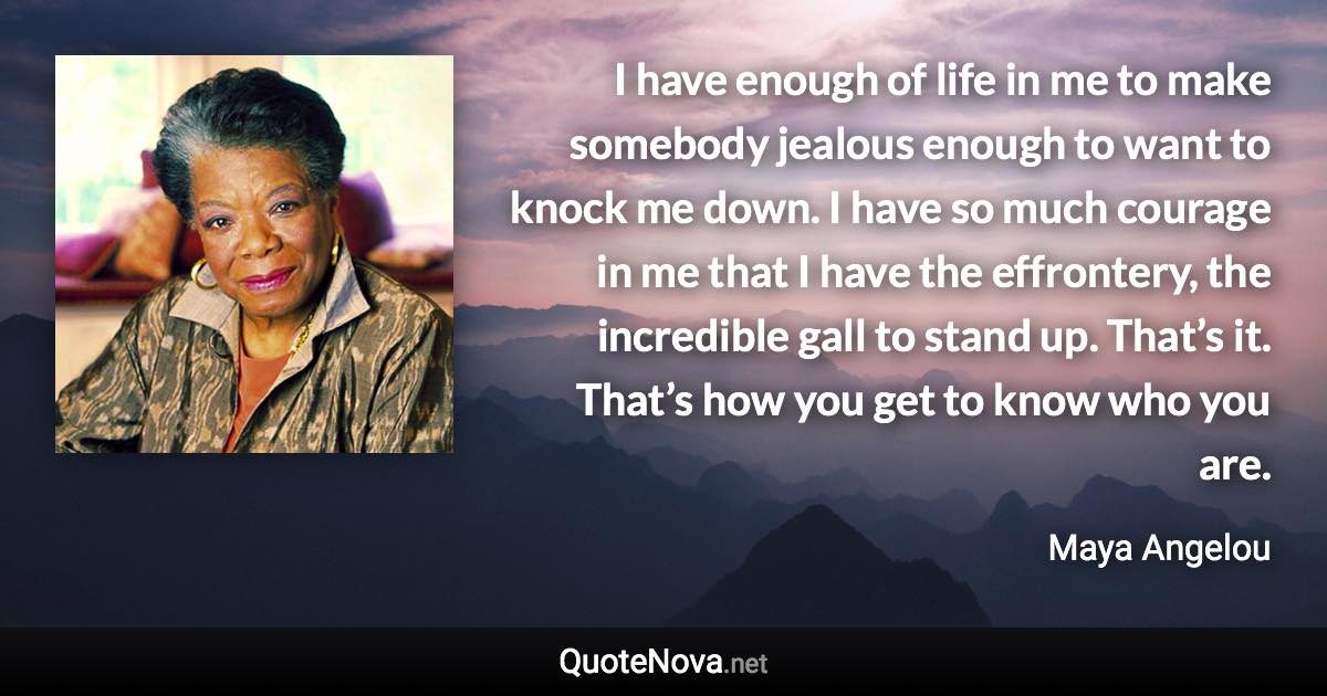 I have enough of life in me to make somebody jealous enough to want to knock me down. I have so much courage in me that I have the effrontery, the incredible gall to stand up. That’s it. That’s how you get to know who you are. - Maya Angelou quote