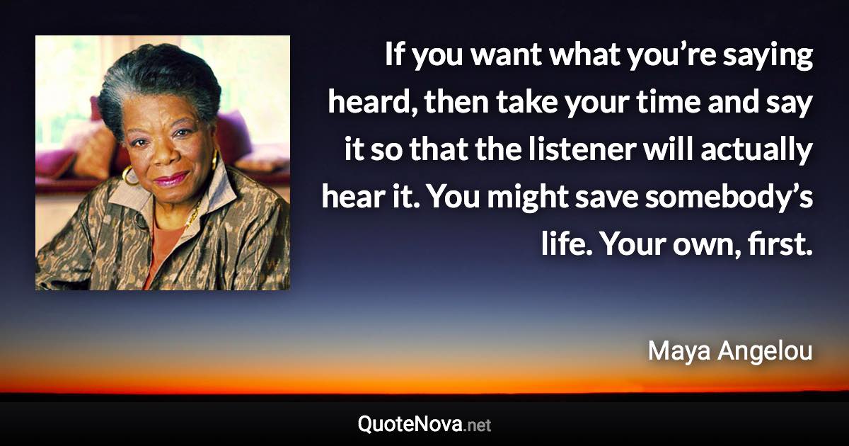 If you want what you’re saying heard, then take your time and say it so that the listener will actually hear it. You might save somebody’s life. Your own, first. - Maya Angelou quote