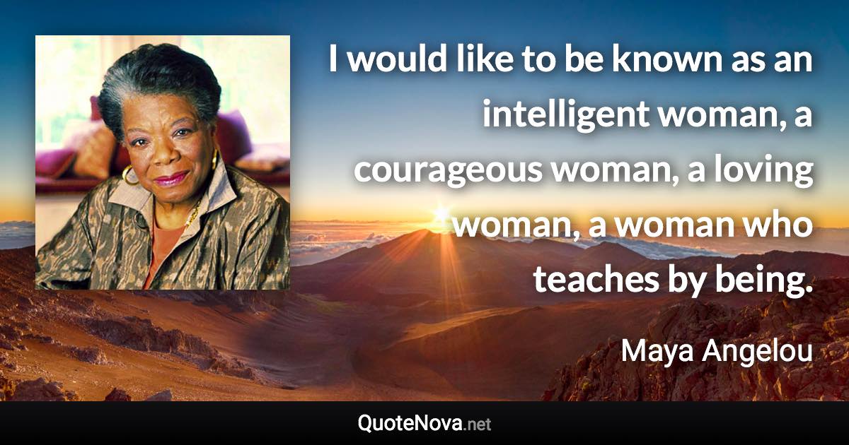 I would like to be known as an intelligent woman, a courageous woman, a loving woman, a woman who teaches by being. - Maya Angelou quote