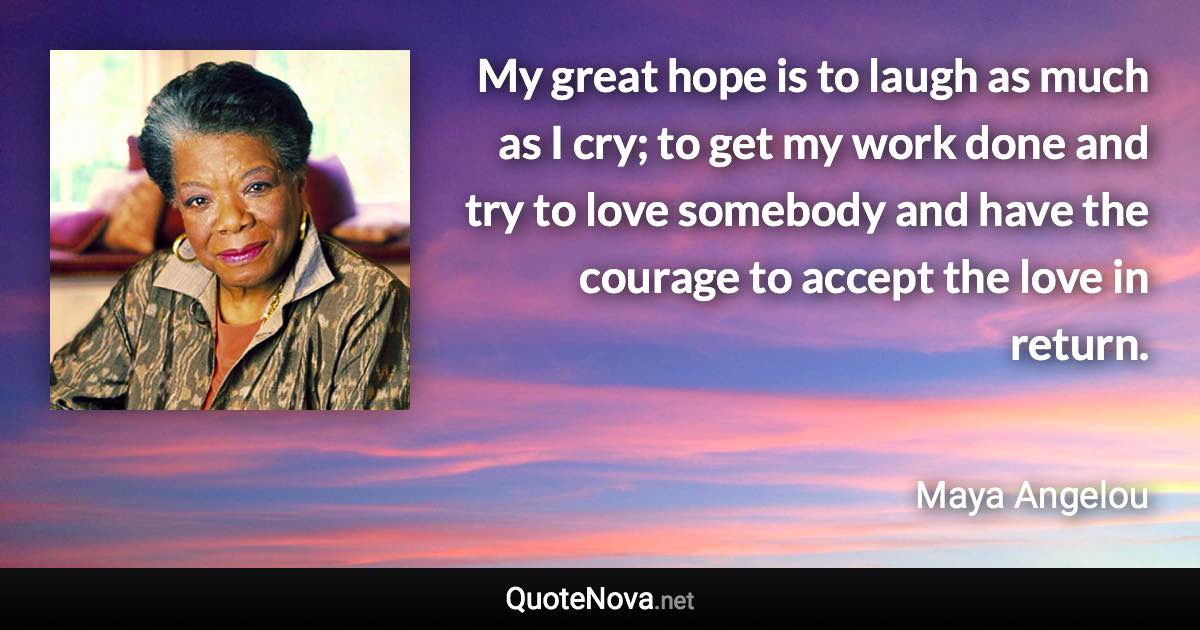 My great hope is to laugh as much as I cry; to get my work done and try to love somebody and have the courage to accept the love in return. - Maya Angelou quote