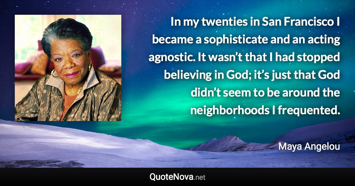 In my twenties in San Francisco I became a sophisticate and an acting agnostic. It wasn’t that I had stopped believing in God; it’s just that God didn’t seem to be around the neighborhoods I frequented. - Maya Angelou quote