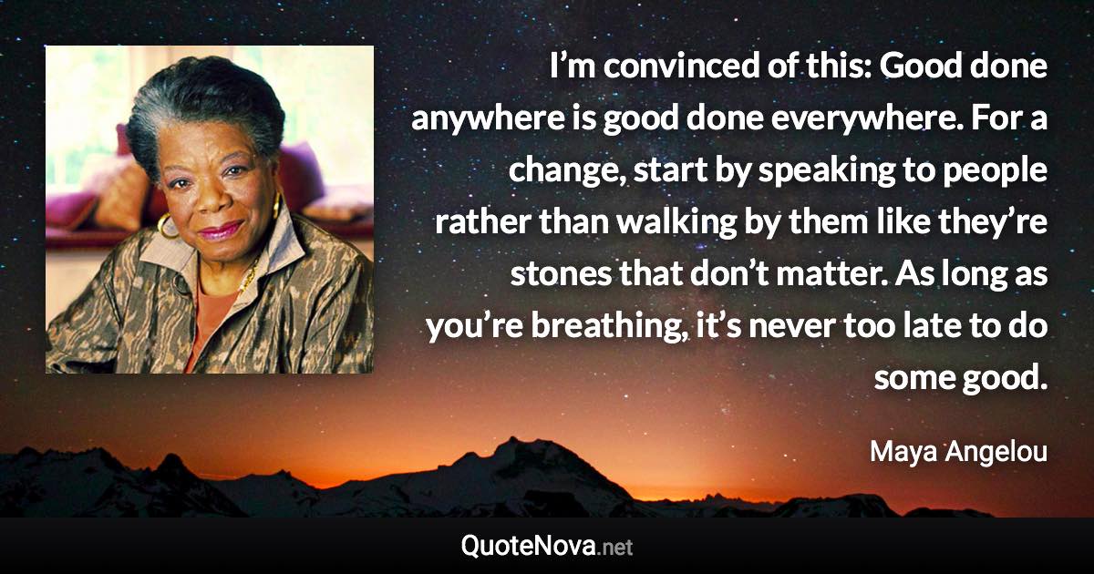 I’m convinced of this: Good done anywhere is good done everywhere. For a change, start by speaking to people rather than walking by them like they’re stones that don’t matter. As long as you’re breathing, it’s never too late to do some good. - Maya Angelou quote