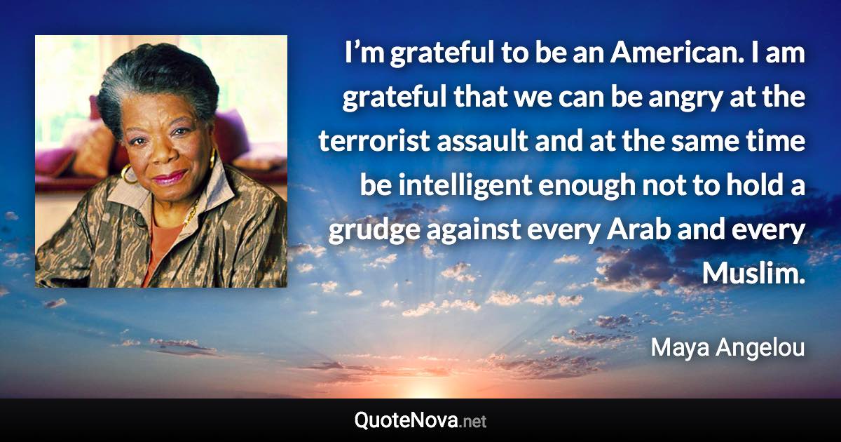 I’m grateful to be an American. I am grateful that we can be angry at the terrorist assault and at the same time be intelligent enough not to hold a grudge against every Arab and every Muslim. - Maya Angelou quote