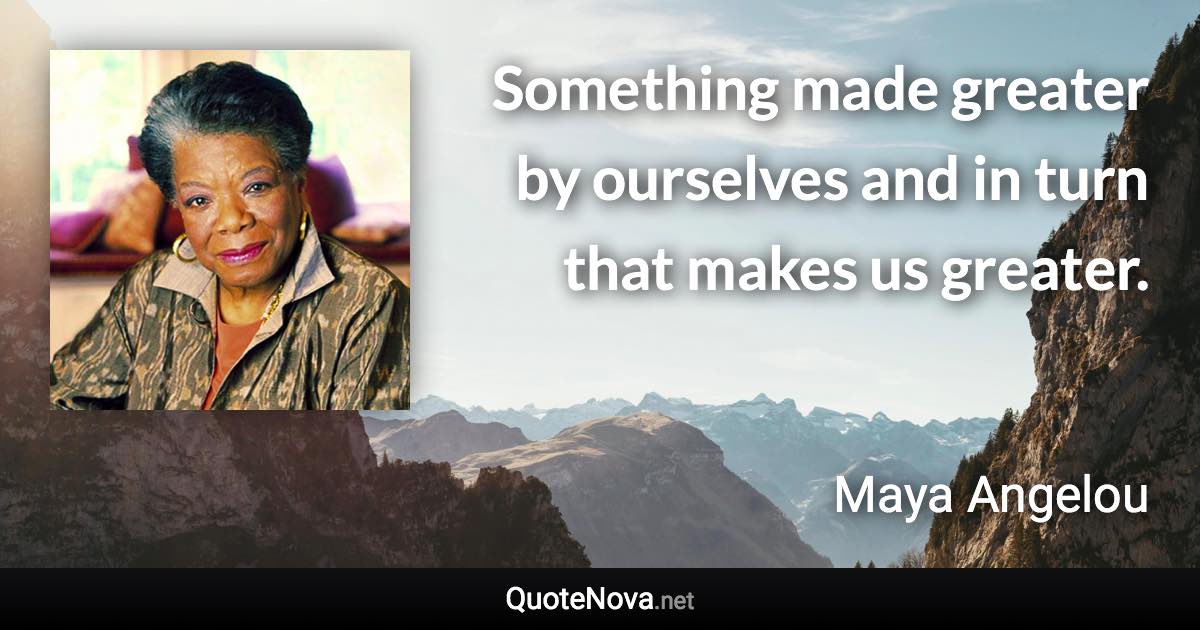 Something made greater by ourselves and in turn that makes us greater. - Maya Angelou quote