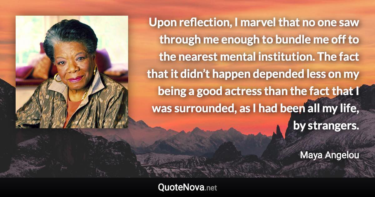 Upon reflection, I marvel that no one saw through me enough to bundle me off to the nearest mental institution. The fact that it didn’t happen depended less on my being a good actress than the fact that I was surrounded, as I had been all my life, by strangers. - Maya Angelou quote