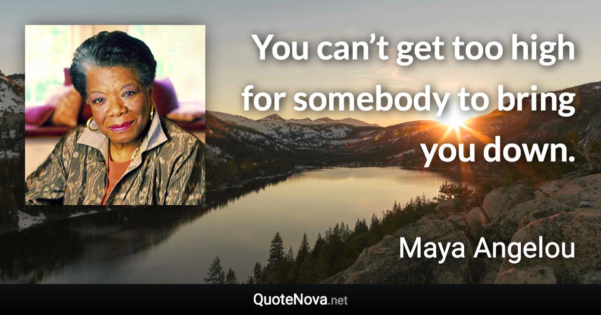 You can’t get too high for somebody to bring you down. - Maya Angelou quote