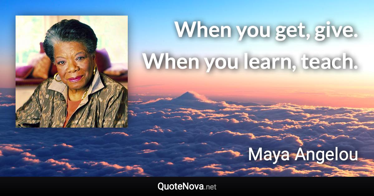 When you get, give. When you learn, teach. - Maya Angelou quote