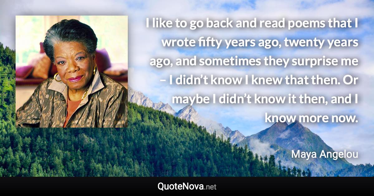 I like to go back and read poems that I wrote fifty years ago, twenty years ago, and sometimes they surprise me – I didn’t know I knew that then. Or maybe I didn’t know it then, and I know more now. - Maya Angelou quote