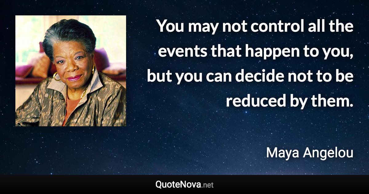 You may not control all the events that happen to you, but you can decide not to be reduced by them. - Maya Angelou quote