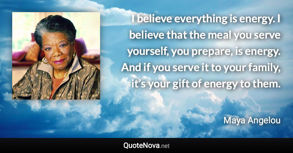 I believe everything is energy. I believe that the meal you serve yourself, you prepare, is energy. And if you serve it to your family, it’s your gift of energy to them. - Maya Angelou quote