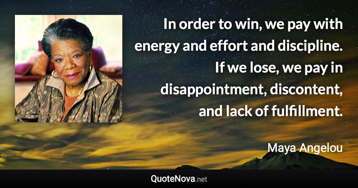 In order to win, we pay with energy and effort and discipline. If we lose, we pay in disappointment, discontent, and lack of fulfillment. - Maya Angelou quote