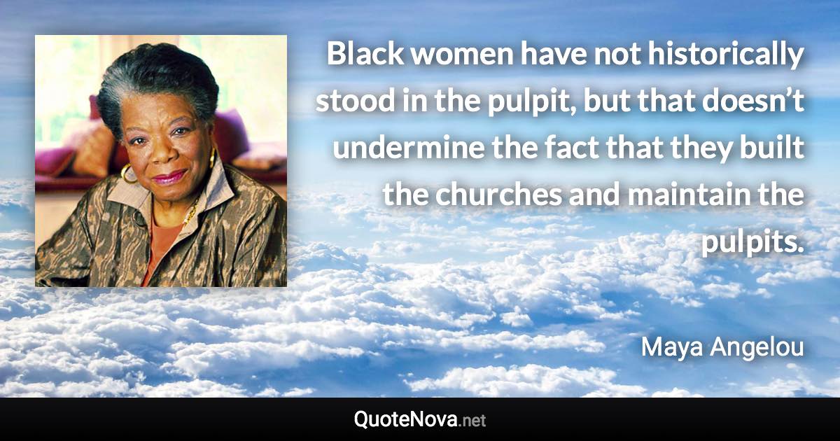 Black women have not historically stood in the pulpit, but that doesn’t undermine the fact that they built the churches and maintain the pulpits. - Maya Angelou quote