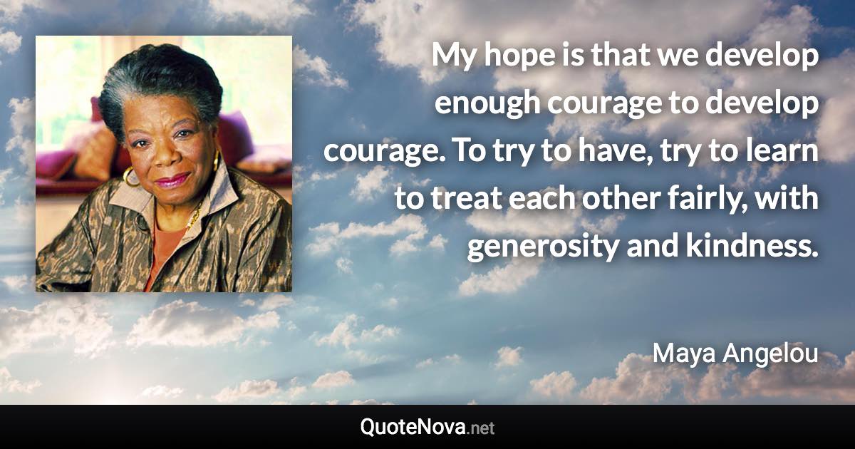 My hope is that we develop enough courage to develop courage. To try to have, try to learn to treat each other fairly, with generosity and kindness. - Maya Angelou quote