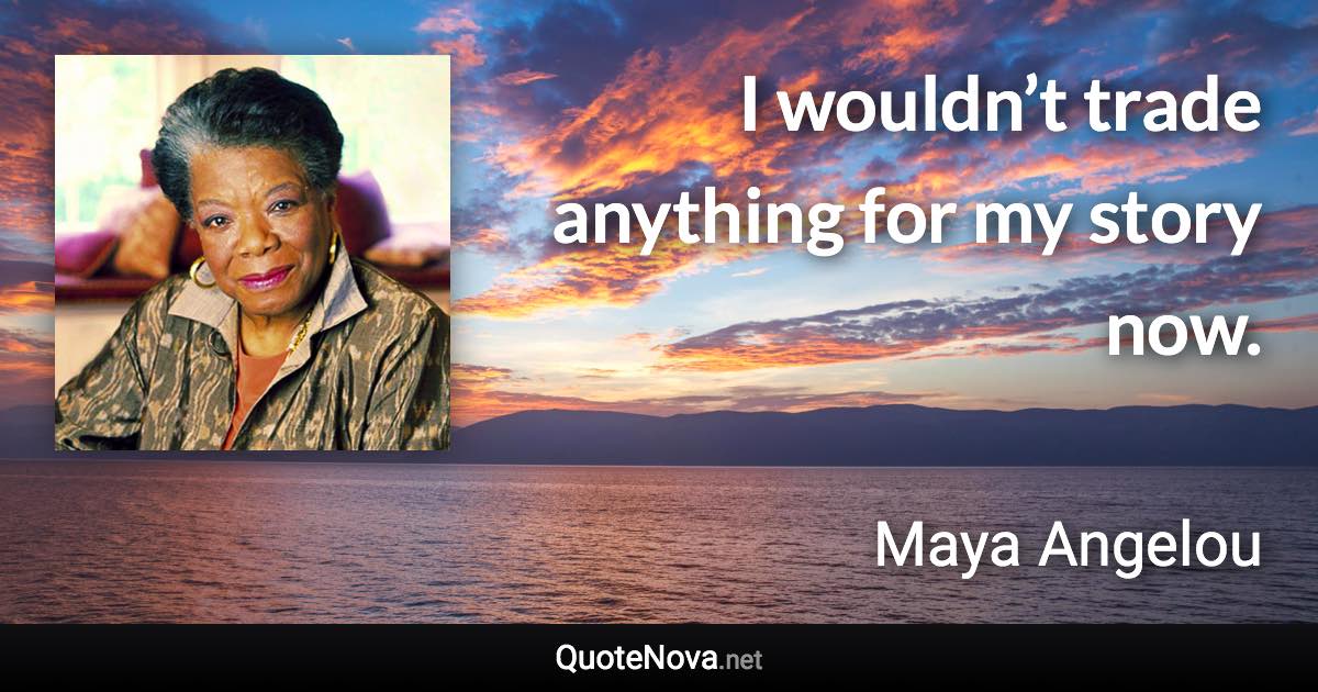 I wouldn’t trade anything for my story now. - Maya Angelou quote