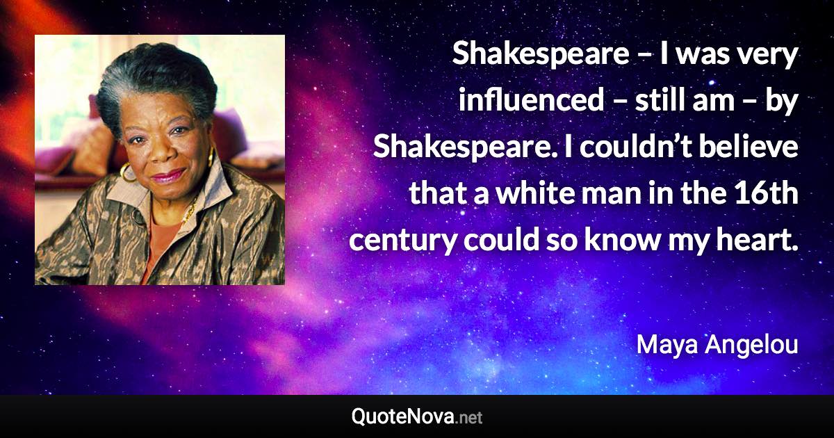 Shakespeare – I was very influenced – still am – by Shakespeare. I couldn’t believe that a white man in the 16th century could so know my heart. - Maya Angelou quote