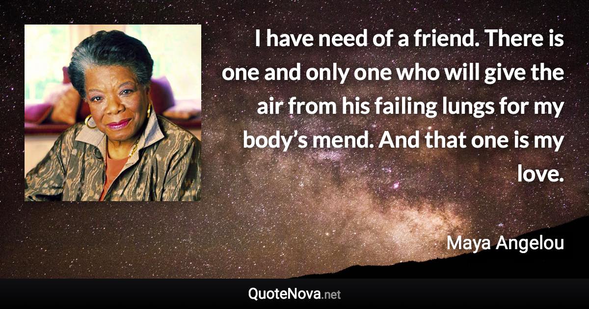 I have need of a friend. There is one and only one who will give the air from his failing lungs for my body’s mend. And that one is my love. - Maya Angelou quote