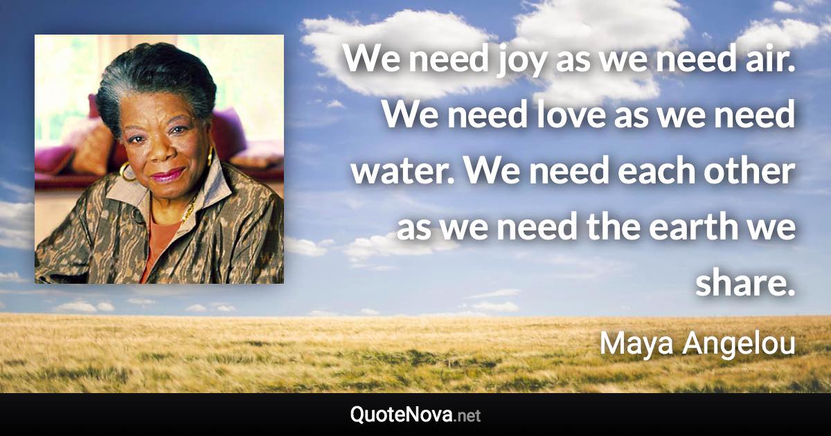 We need joy as we need air. We need love as we need water. We need each other as we need the earth we share. - Maya Angelou quote
