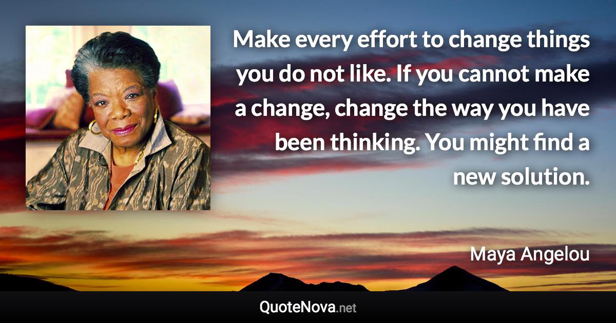 Make every effort to change things you do not like. If you cannot make a change, change the way you have been thinking. You might find a new solution. - Maya Angelou quote