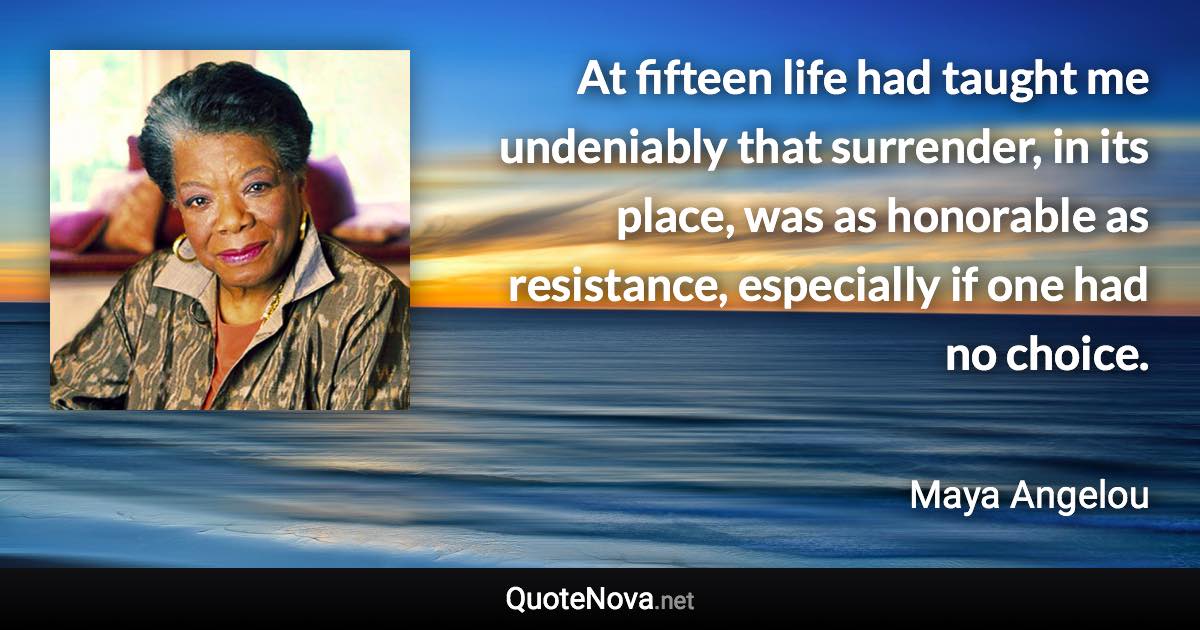 At fifteen life had taught me undeniably that surrender, in its place, was as honorable as resistance, especially if one had no choice. - Maya Angelou quote