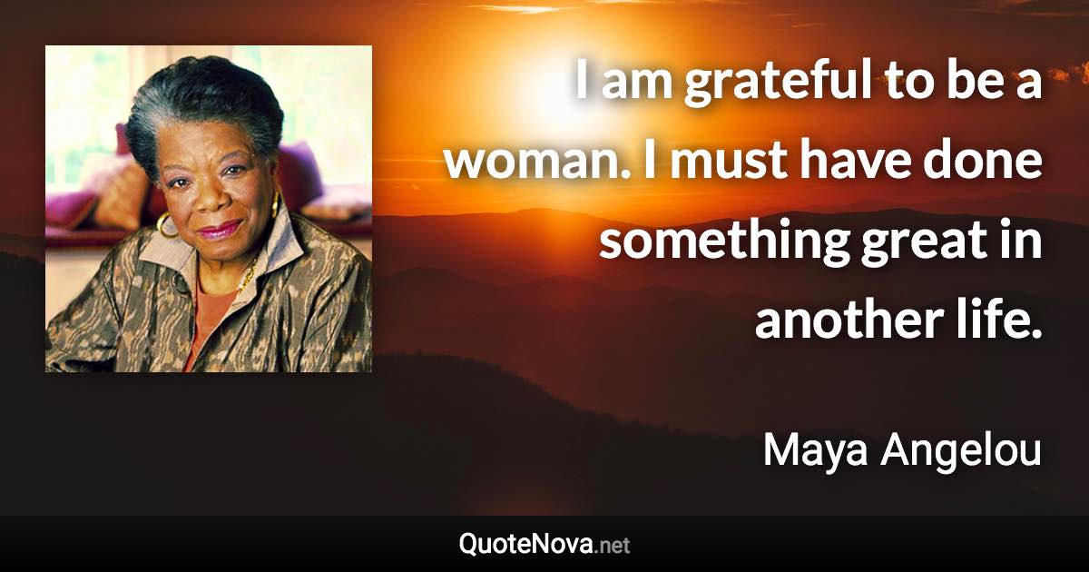 I am grateful to be a woman. I must have done something great in another life. - Maya Angelou quote