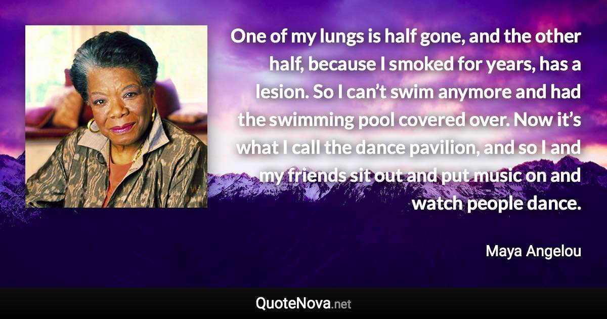 One of my lungs is half gone, and the other half, because I smoked for years, has a lesion. So I can’t swim anymore and had the swimming pool covered over. Now it’s what I call the dance pavilion, and so I and my friends sit out and put music on and watch people dance. - Maya Angelou quote