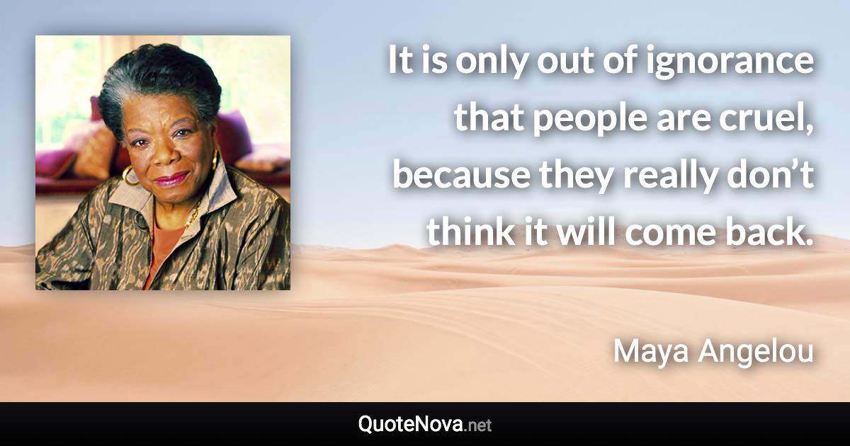 It is only out of ignorance that people are cruel, because they really don’t think it will come back. - Maya Angelou quote