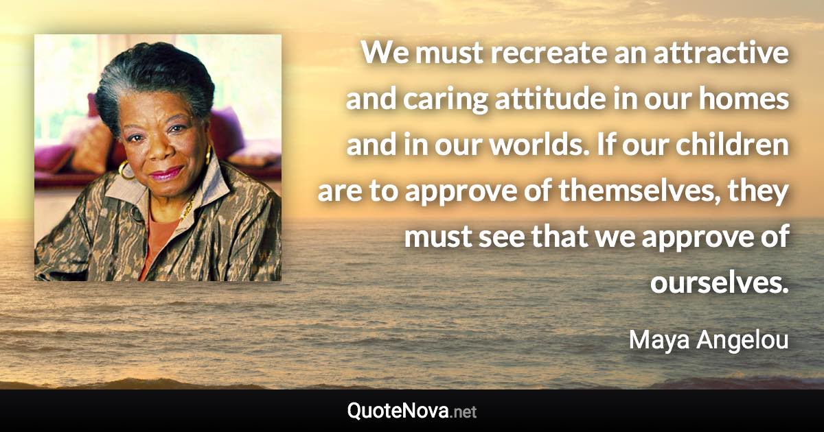 We must recreate an attractive and caring attitude in our homes and in our worlds. If our children are to approve of themselves, they must see that we approve of ourselves. - Maya Angelou quote