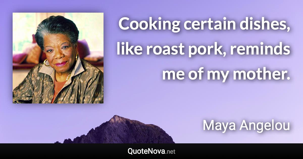 Cooking certain dishes, like roast pork, reminds me of my mother. - Maya Angelou quote