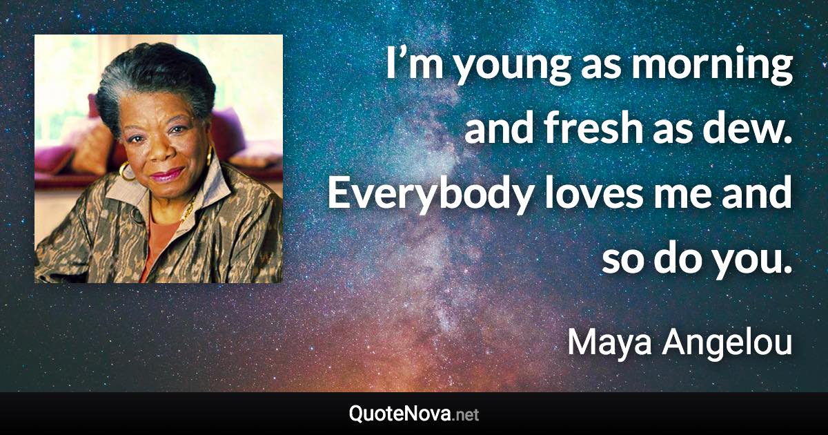 I’m young as morning and fresh as dew. Everybody loves me and so do you. - Maya Angelou quote