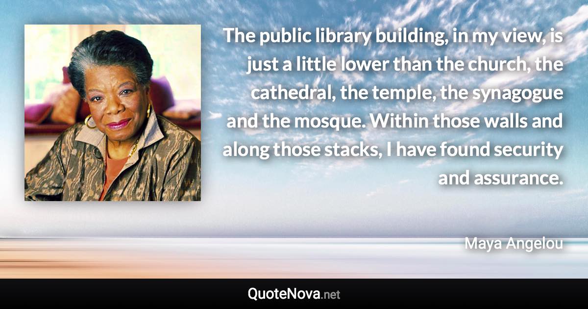 The public library building, in my view, is just a little lower than the church, the cathedral, the temple, the synagogue and the mosque. Within those walls and along those stacks, I have found security and assurance. - Maya Angelou quote