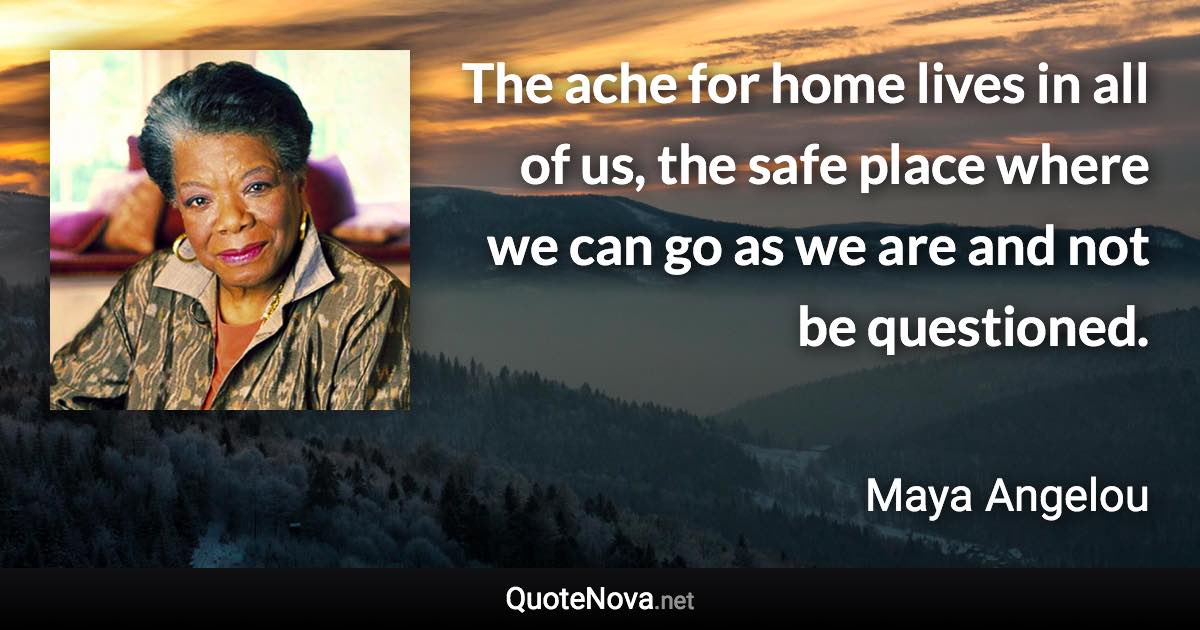 The ache for home lives in all of us, the safe place where we can go as we are and not be questioned. - Maya Angelou quote