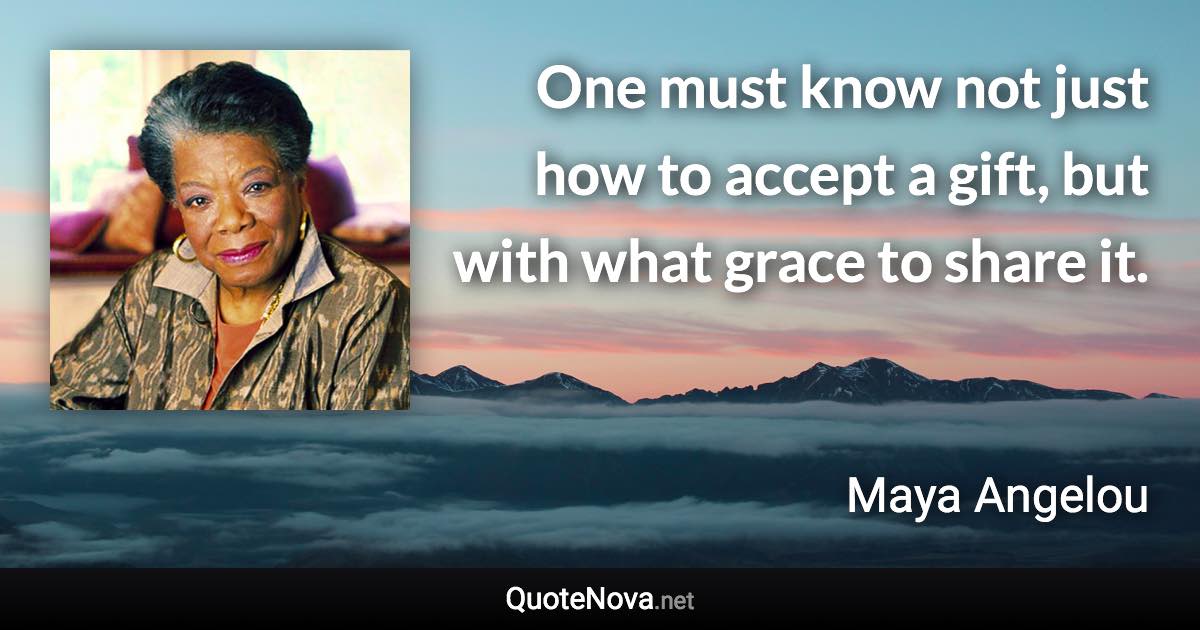 One must know not just how to accept a gift, but with what grace to share it. - Maya Angelou quote