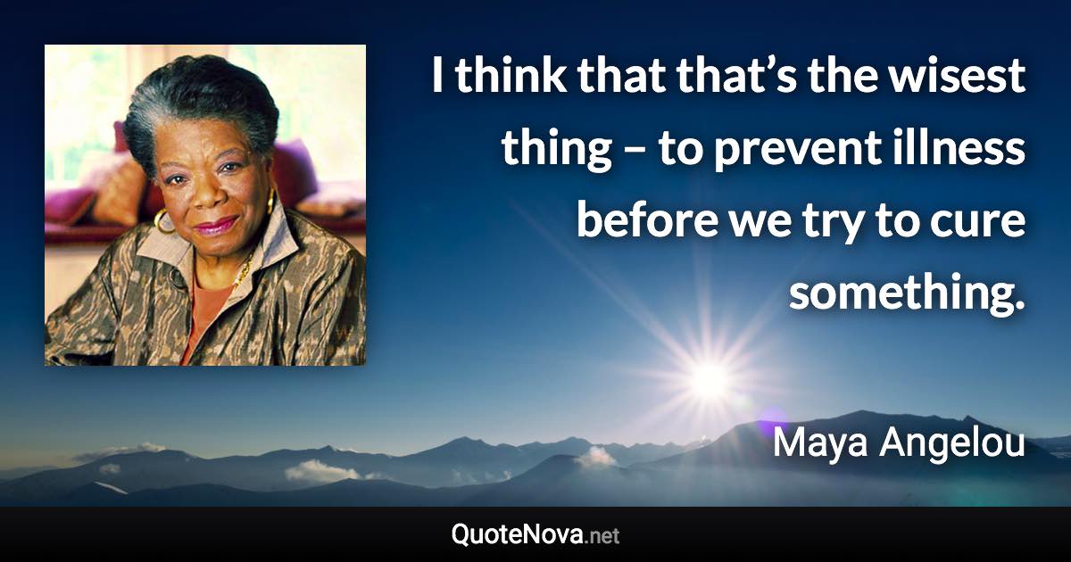 I think that that’s the wisest thing – to prevent illness before we try to cure something. - Maya Angelou quote