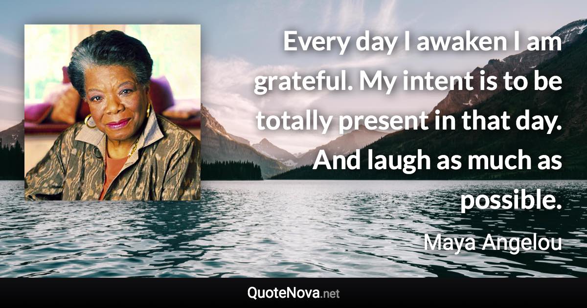 Every day I awaken I am grateful. My intent is to be totally present in that day. And laugh as much as possible. - Maya Angelou quote