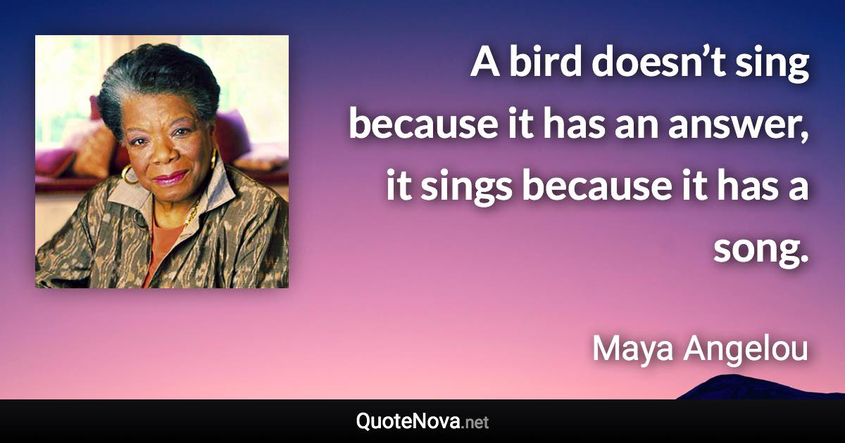 A bird doesn’t sing because it has an answer, it sings because it has a song. - Maya Angelou quote