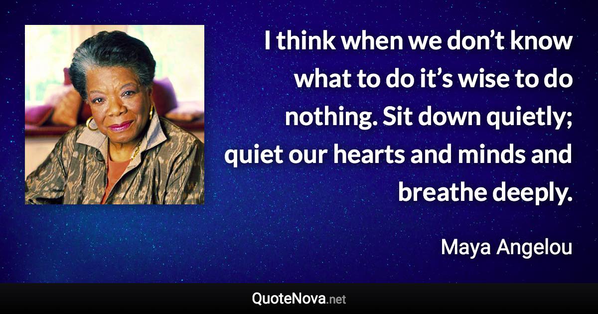 I think when we don’t know what to do it’s wise to do nothing. Sit down quietly; quiet our hearts and minds and breathe deeply. - Maya Angelou quote