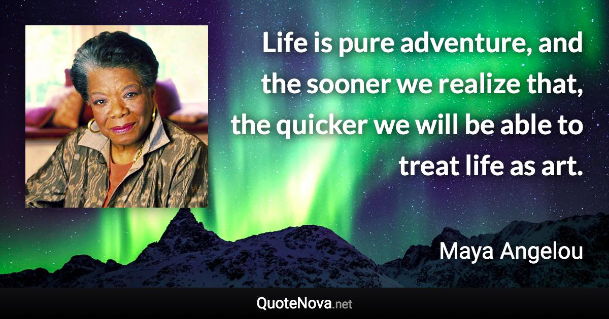 Life is pure adventure, and the sooner we realize that, the quicker we will be able to treat life as art. - Maya Angelou quote