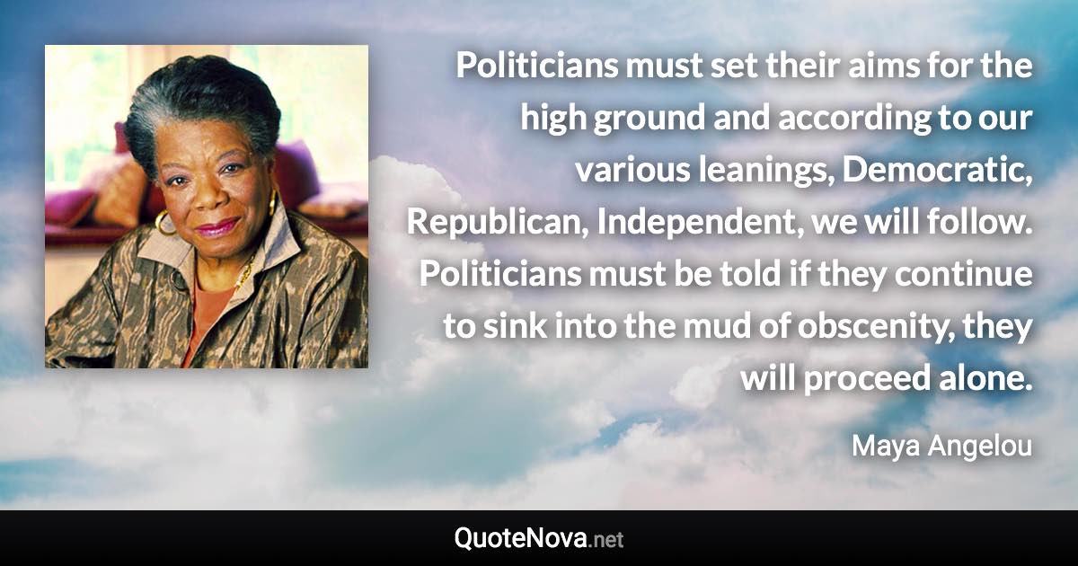 Politicians must set their aims for the high ground and according to our various leanings, Democratic, Republican, Independent, we will follow. Politicians must be told if they continue to sink into the mud of obscenity, they will proceed alone. - Maya Angelou quote