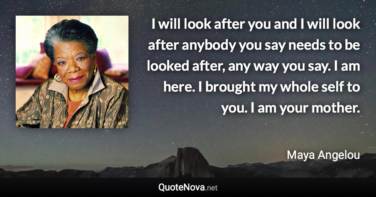 I will look after you and I will look after anybody you say needs to be looked after, any way you say. I am here. I brought my whole self to you. I am your mother. - Maya Angelou quote