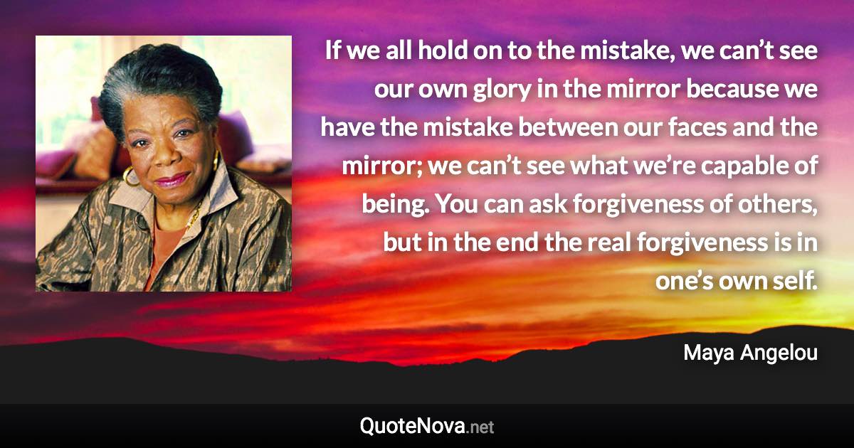 If we all hold on to the mistake, we can’t see our own glory in the mirror because we have the mistake between our faces and the mirror; we can’t see what we’re capable of being. You can ask forgiveness of others, but in the end the real forgiveness is in one’s own self. - Maya Angelou quote